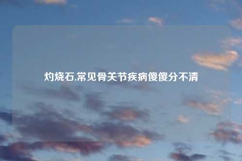 灼烧石,常见骨关节疾病傻傻分不清