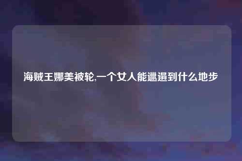 海贼王娜美被轮,一个女人能邋遢到什么地步