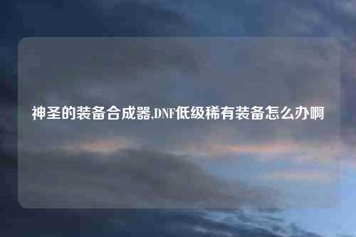 神圣的装备合成器,DNF低级稀有装备怎么办啊