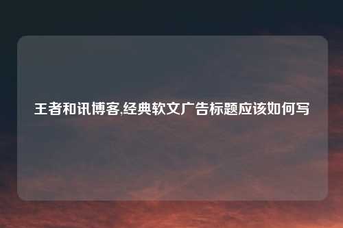 王者和讯博客,经典软文广告标题应该如何写