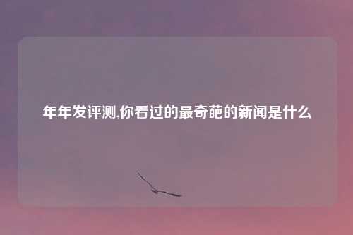 年年发评测,你看过的最奇葩的新闻是什么