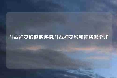 斗战神灵猴棍系连招,斗战神灵猴和神将哪个好