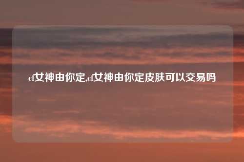 cf女神由你定,cf女神由你定皮肤可以交易吗
