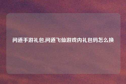 问道手游礼包,问道飞仙游戏内礼包码怎么换
