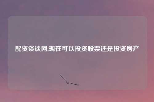 配资谈谈网,现在可以投资股票还是投资房产
