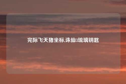 完际飞天猪坐标,诛仙3琉璃钥匙