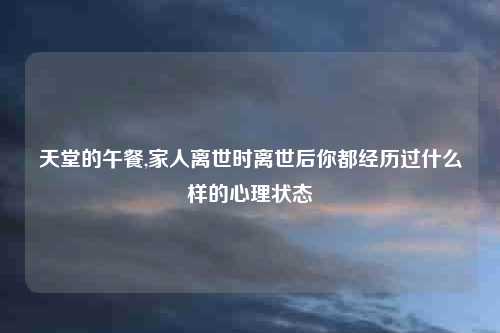 天堂的午餐,家人离世时离世后你都经历过什么样的心理状态