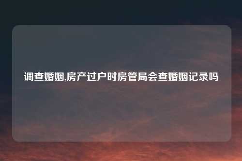 调查婚姻,房产过户时房管局会查婚姻记录吗