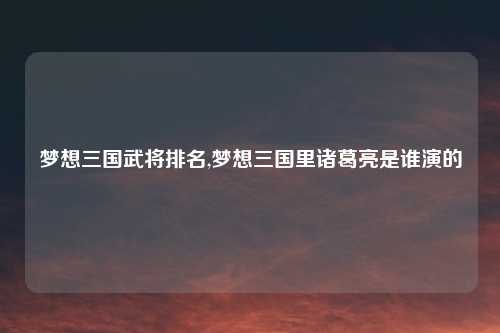 梦想三国武将排名,梦想三国里诸葛亮是谁演的
