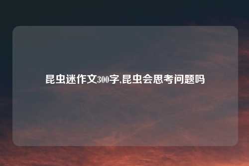 昆虫迷作文300字,昆虫会思考问题吗