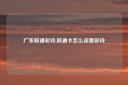 广东联通彩铃,联通卡怎么设置彩铃