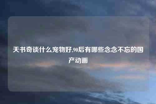 天书奇谈什么宠物好,90后有哪些念念不忘的国产动画