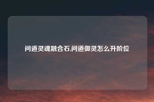 问道灵魂融合石,问道御灵怎么升阶位