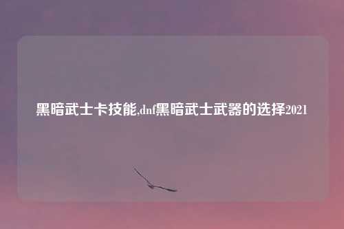 黑暗武士卡技能,dnf黑暗武士武器的选择2021