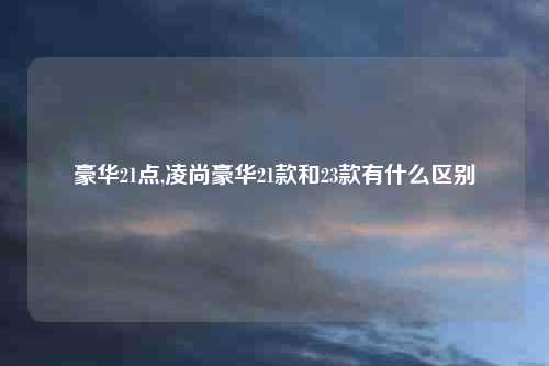 豪华21点,凌尚豪华21款和23款有什么区别
