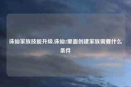 诛仙家族技能升级,诛仙2里面创建家族需要什么条件