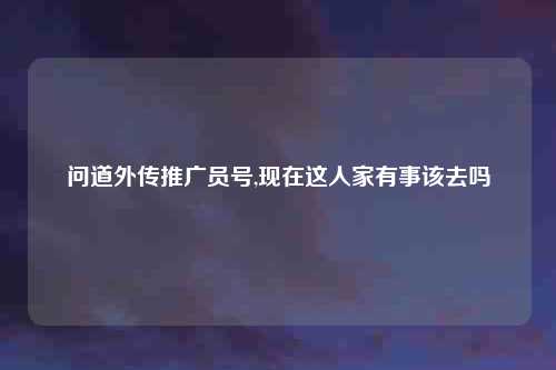 问道外传推广员号,现在这人家有事该去吗