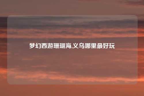 梦幻西游珊瑚海,义乌哪里最好玩