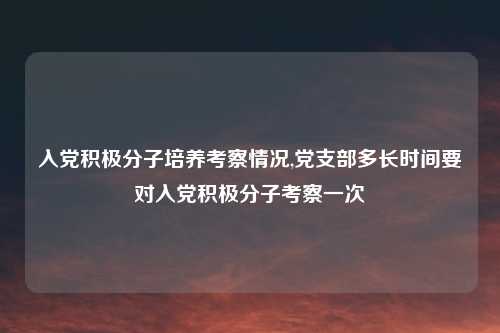 入党积极分子培养考察情况,党支部多长时间要对入党积极分子考察一次