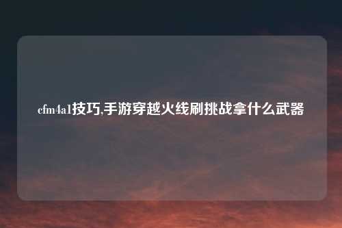 cfm4a1技巧,手游穿越火线刷挑战拿什么武器