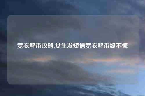 宽衣解带攻略,女生发短信宽衣解带终不悔