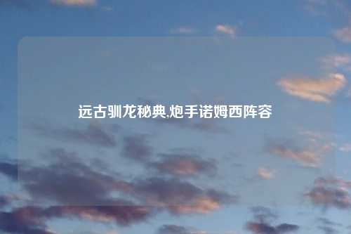 远古驯龙秘典,炮手诺姆西阵容