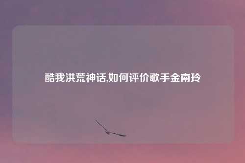 酷我洪荒神话,如何评价歌手金南玲