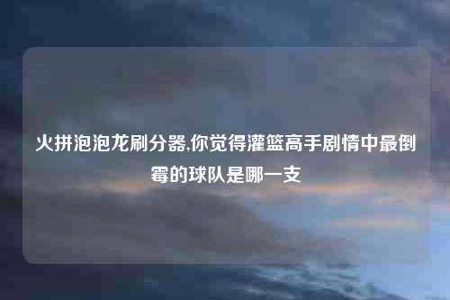 火拼泡泡龙刷分器,你觉得灌篮高手剧情中最倒霉的球队是哪一支
