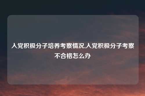 入党积极分子培养考察情况,入党积极分子考察不合格怎么办