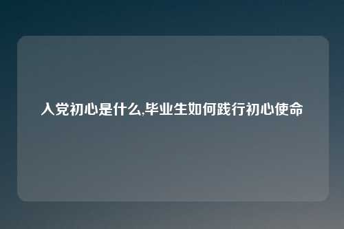 入党初心是什么,毕业生如何践行初心使命
