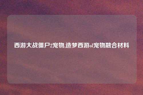 西游大战僵尸2宠物,造梦西游ol宠物融合材料