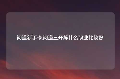 问道新手卡,问道三开练什么职业比较好
