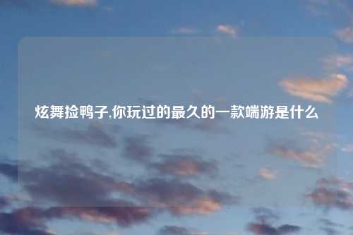 炫舞捡鸭子,你玩过的最久的一款端游是什么