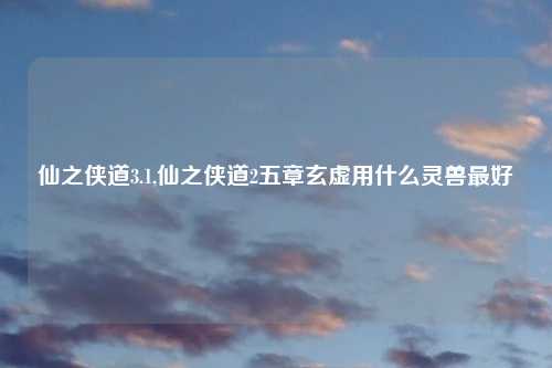 仙之侠道3.1,仙之侠道2五章玄虚用什么灵兽最好