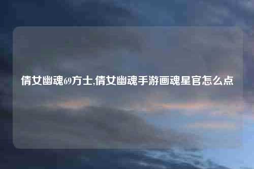 倩女幽魂69方士,倩女幽魂手游画魂星官怎么点