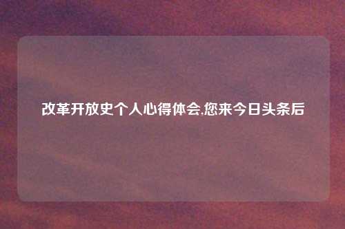 改革开放史个人心得体会,您来今日头条后