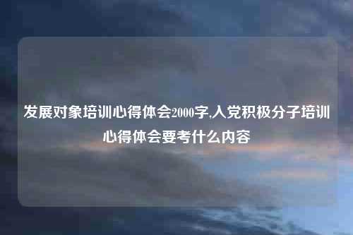 发展对象培训心得体会2000字,入党积极分子培训心得体会要考什么内容