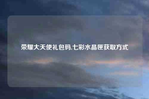 荣耀大天使礼包码,七彩水晶匣获取方式