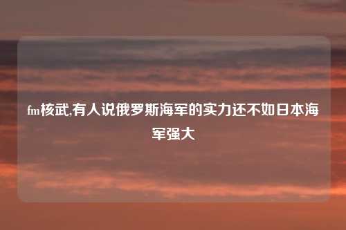 fm核武,有人说俄罗斯海军的实力还不如日本海军强大