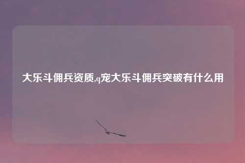 大乐斗佣兵资质,q宠大乐斗佣兵突破有什么用