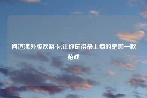 问道海外版欢游卡,让你玩得最上瘾的是哪一款游戏