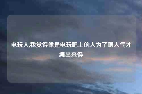 电玩人,我觉得像是电玩吧士的人为了赚人气才编出来得
