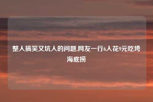 整人搞笑又坑人的问题,网友一行6人花9元吃垮海底捞