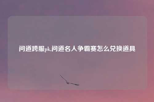 问道跨服pk,问道名人争霸赛怎么兑换道具