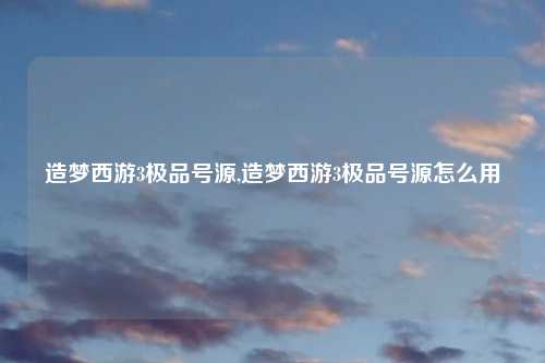 造梦西游3极品号源,造梦西游3极品号源怎么用