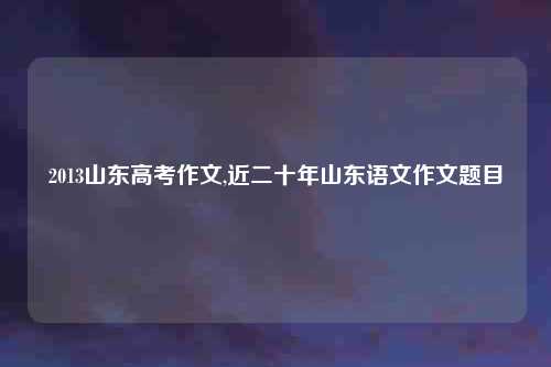 2013山东高考作文,近二十年山东语文作文题目