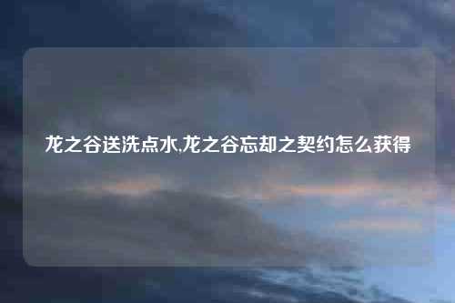 龙之谷送洗点水,龙之谷忘却之契约怎么获得