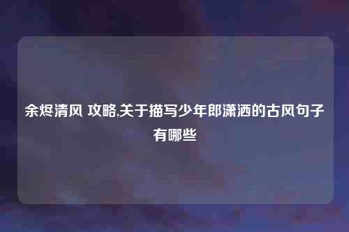 余烬清风 攻略,关于描写少年郎潇洒的古风句子有哪些