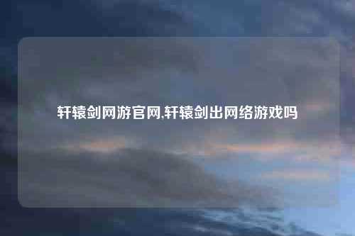 轩辕剑网游官网,轩辕剑出网络游戏吗