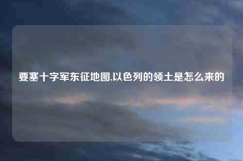 要塞十字军东征地图,以色列的领土是怎么来的